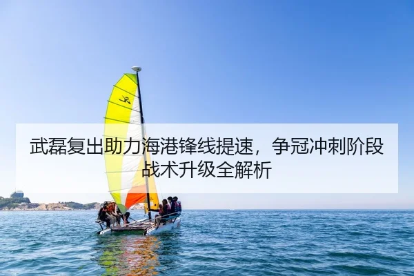 武磊复出助力海港锋线提速，争冠冲刺阶段战术升级全解析