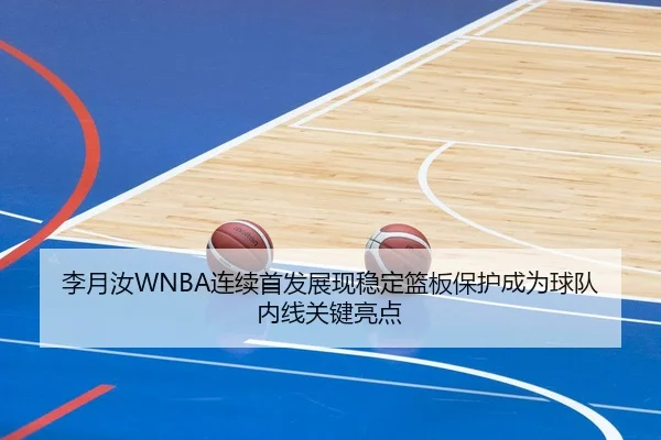 李月汝WNBA连续首发展现稳定篮板保护成为球队内线关键亮点